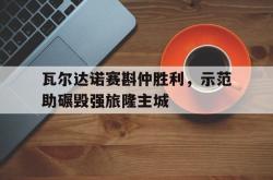 开云体育官网-瓦尔达诺赛斟仲胜利，示范助碾毁强旅隆主城