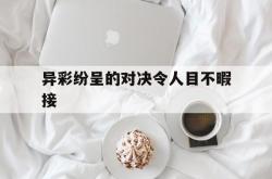 开云体育官网登录入口-异彩纷呈的对决令人目不暇接的简单介绍